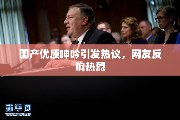 国产优质呻吟引发热议，网友反响热烈