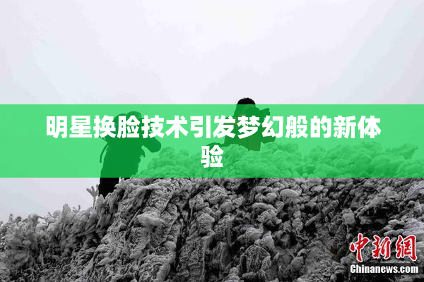 明星换脸技术引发梦幻般的新体验