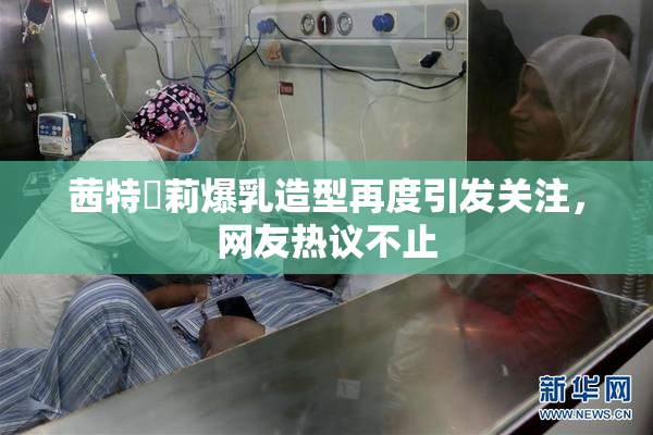 茜特菈莉爆乳造型再度引发关注，网友热议不止
