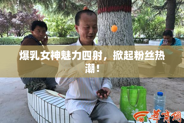 爆乳女神魅力四射，掀起粉丝热潮！