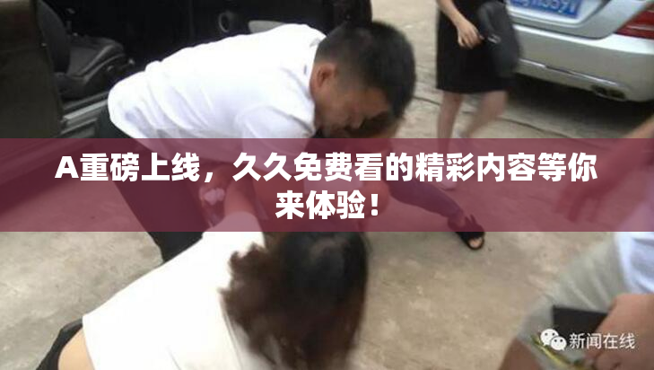 A重磅上线，久久免费看的精彩内容等你来体验！