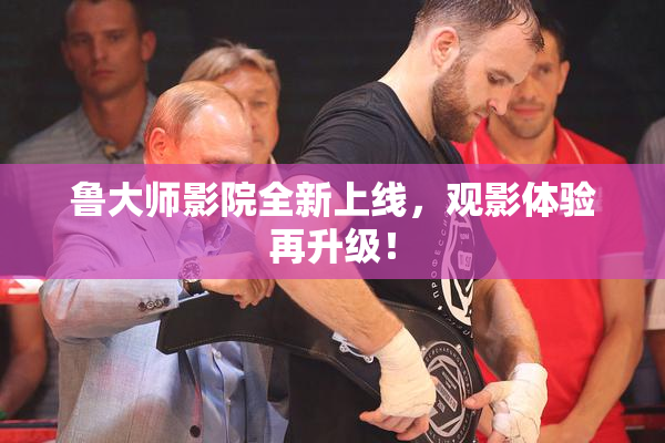 鲁大师影院全新上线，观影体验再升级！