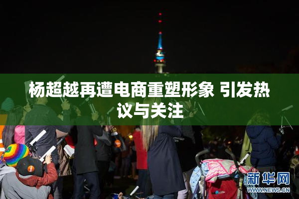 杨超越再遭电商重塑形象 引发热议与关注