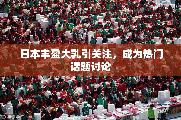 日本丰盈大乳引关注，成为热门话题讨论
