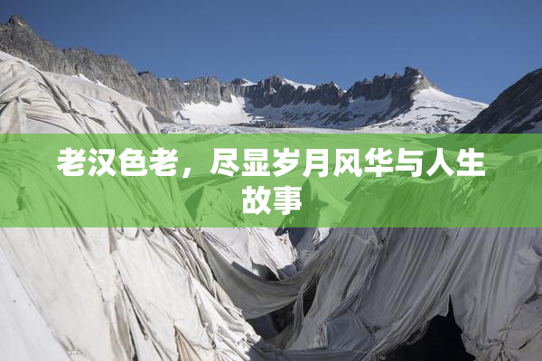 老汉色老，尽显岁月风华与人生故事