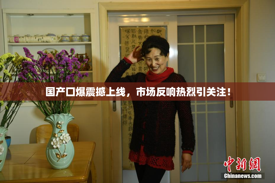 国产囗爆震撼上线，市场反响热烈引关注！