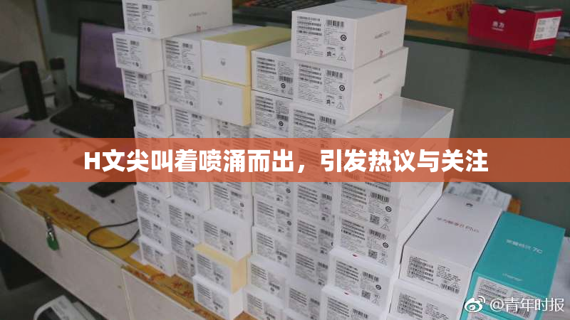 H文尖叫着喷涌而出，引发热议与关注