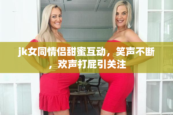 jk女同情侣甜蜜互动，笑声不断，欢声打屁引关注