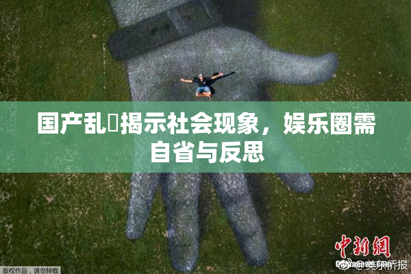 国产乱婬揭示社会现象，娱乐圈需自省与反思