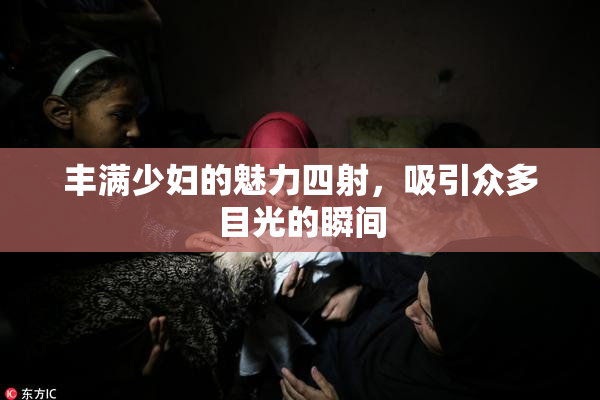 丰满少妇的魅力四射，吸引众多目光的瞬间