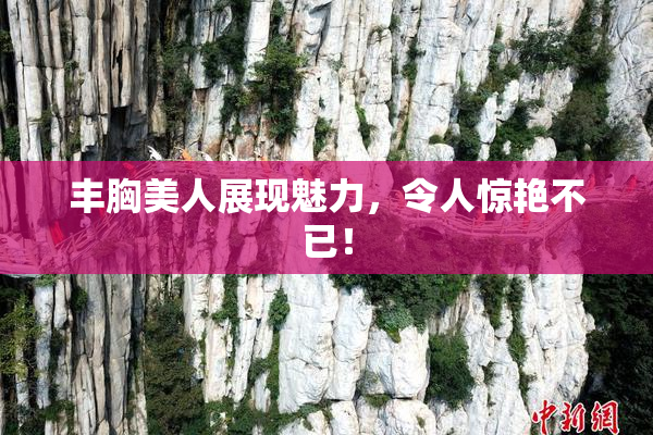 丰胸美人展现魅力，令人惊艳不已！