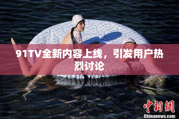 91TV全新内容上线，引发用户热烈讨论