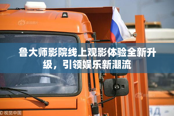 鲁大师影院线上观影体验全新升级，引领娱乐新潮流