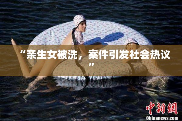 “亲生女被洗，案件引发社会热议”