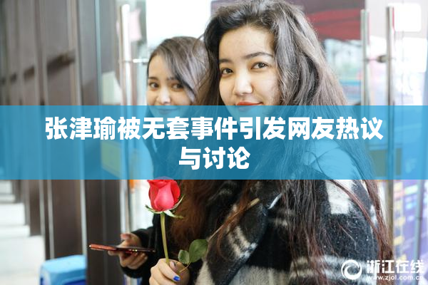 张津瑜被无套事件引发网友热议与讨论