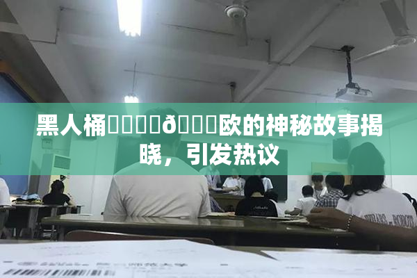 黑人桶❌‌❌‌🍑欧的神秘故事揭晓，引发热议