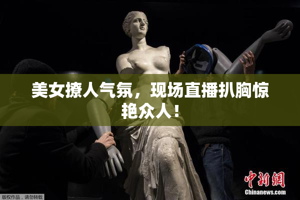 美女撩人气氛，现场直播扒胸惊艳众人！