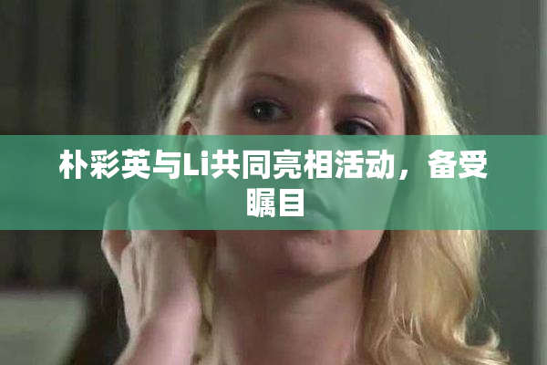 朴彩英与Li共同亮相活动，备受瞩目