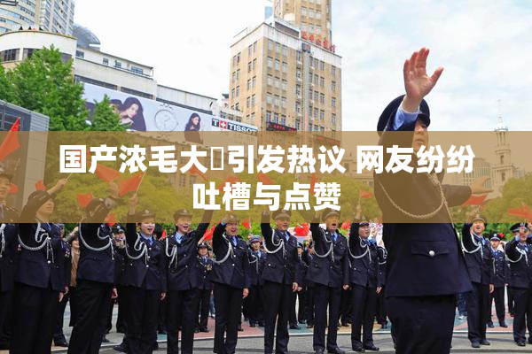 国产浓毛大泬引发热议 网友纷纷吐槽与点赞