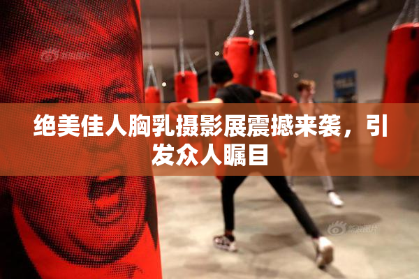 绝美佳人胸乳摄影展震撼来袭，引发众人瞩目