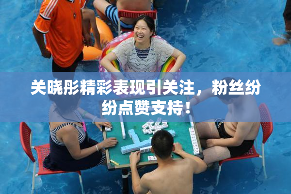 关晓彤精彩表现引关注，粉丝纷纷点赞支持！