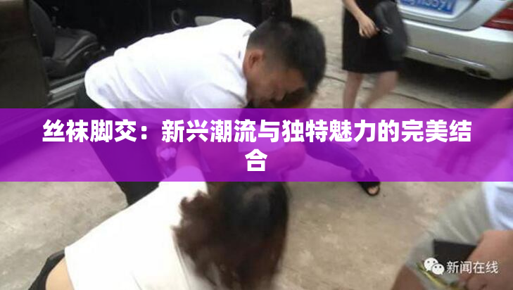 丝袜脚交：新兴潮流与独特魅力的完美结合