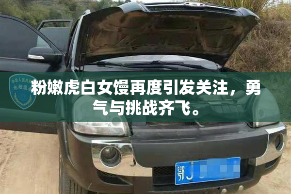 粉嫩虎白女馒再度引发关注，勇气与挑战齐飞。