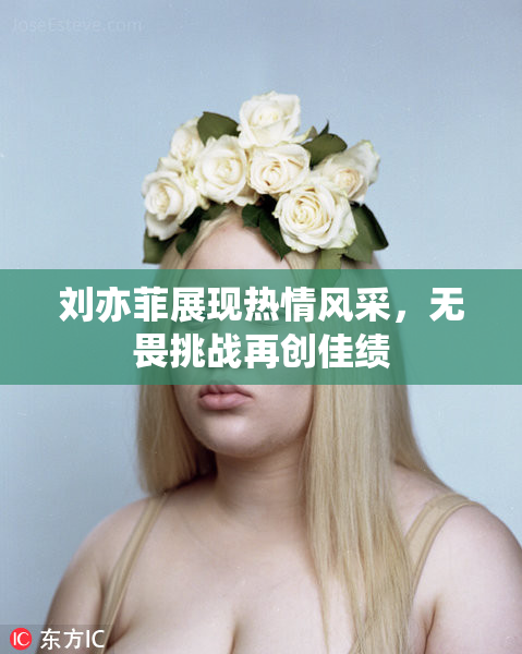 刘亦菲展现热情风采，无畏挑战再创佳绩