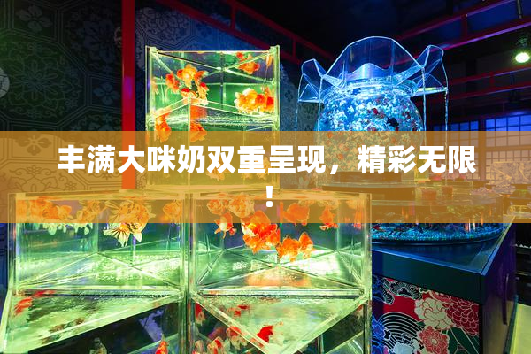 丰满大咪奶双重呈现，精彩无限！