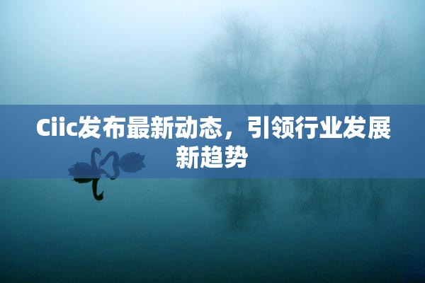 Ciic发布最新动态，引领行业发展新趋势
