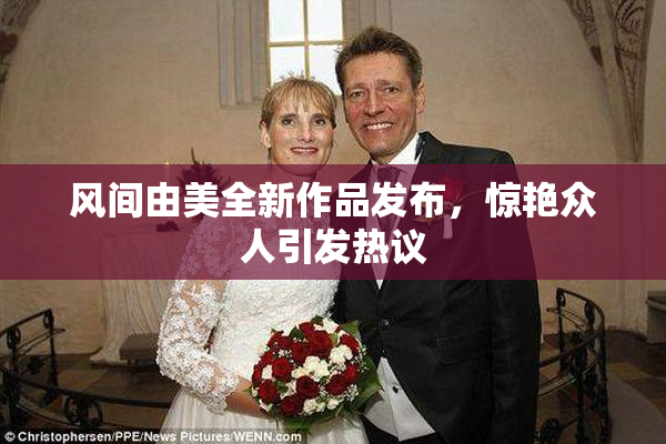 风间由美全新作品发布，惊艳众人引发热议