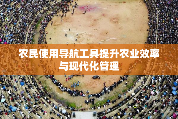 农民使用导航工具提升农业效率与现代化管理