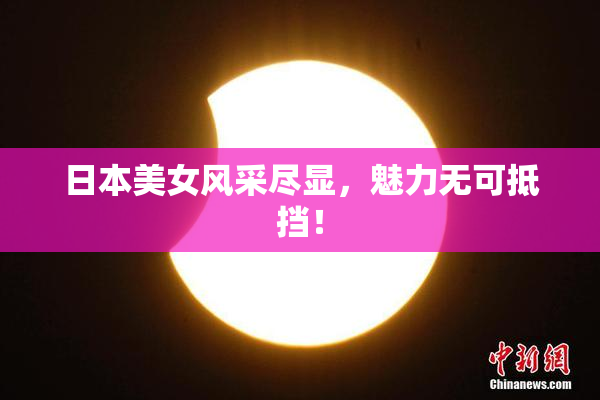 日本美女风采尽显，魅力无可抵挡！