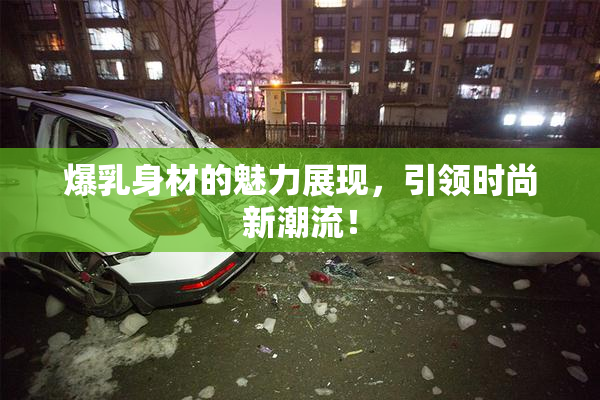 爆乳身材的魅力展现，引领时尚新潮流！