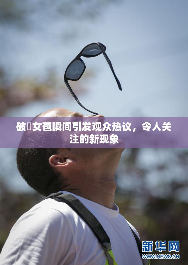 破處女苞瞬间引发观众热议，令人关注的新现象