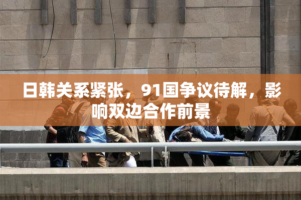 日韩关系紧张，91国争议待解，影响双边合作前景