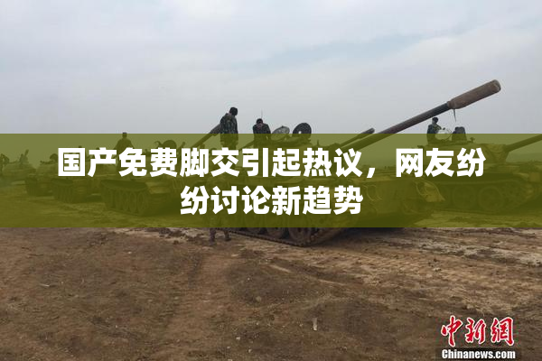 国产免费脚交引起热议，网友纷纷讨论新趋势