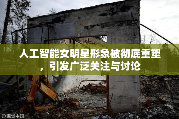 人工智能女明星形象被彻底重塑，引发广泛关注与讨论