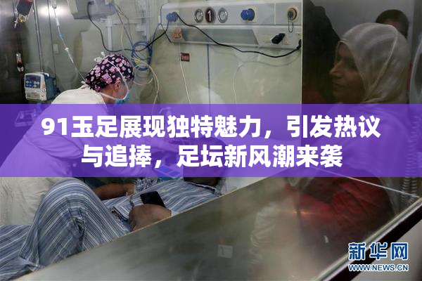 91玉足展现独特魅力，引发热议与追捧，足坛新风潮来袭