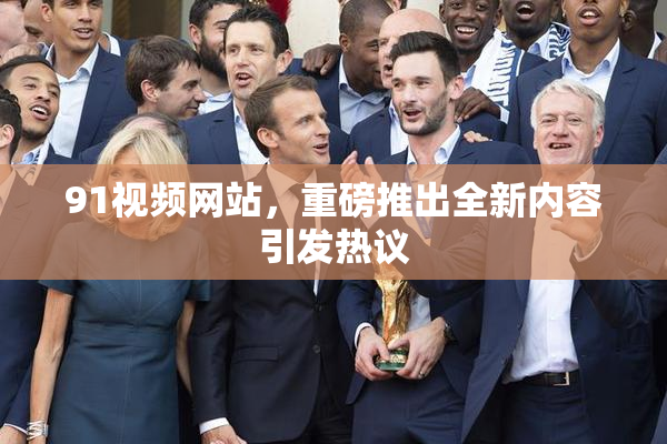 91视频网站，重磅推出全新内容引发热议