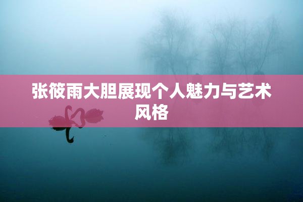 张筱雨大胆展现个人魅力与艺术风格