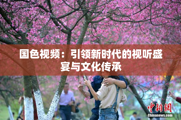 国色视频：引领新时代的视听盛宴与文化传承