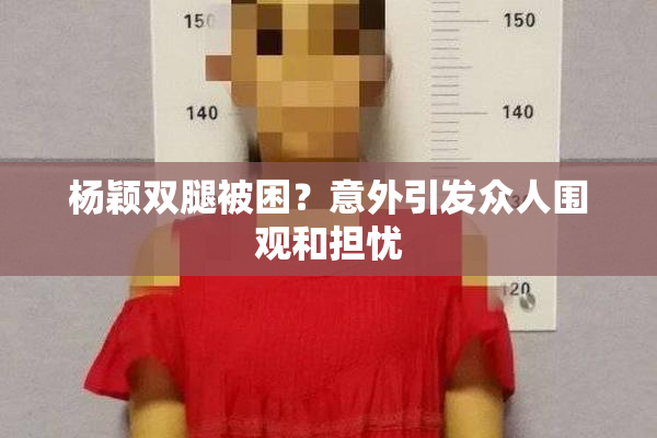 杨颖双腿被困？意外引发众人围观和担忧