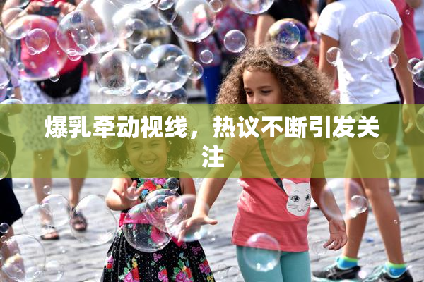 爆乳牵动视线，热议不断引发关注