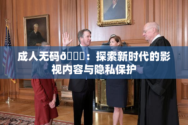 成人无码🔞：探索新时代的影视内容与隐私保护