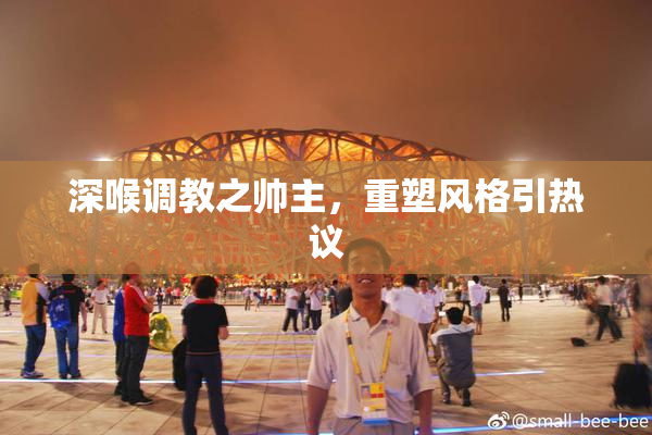 深喉调教之帅主，重塑风格引热议