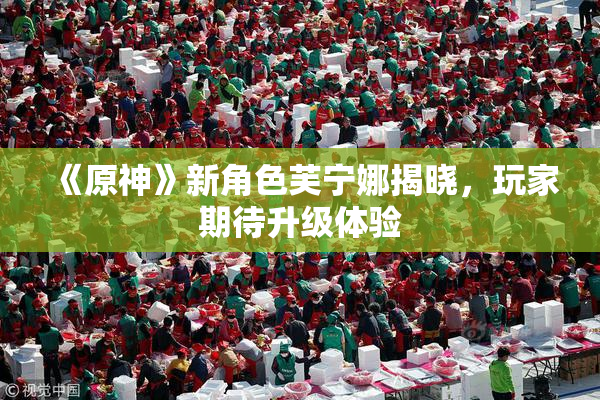 《原神》新角色芙宁娜揭晓，玩家期待升级体验