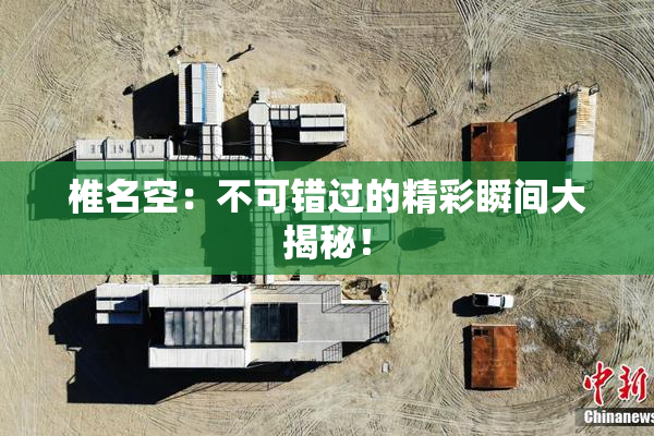 椎名空：不可错过的精彩瞬间大揭秘！