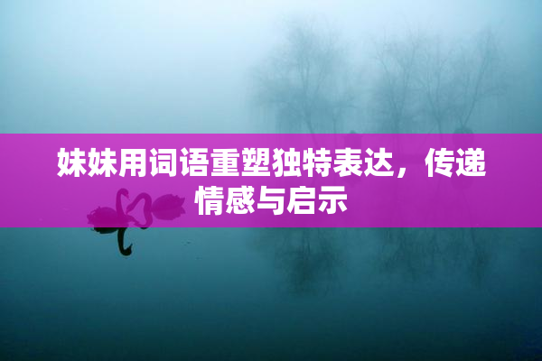 妹妹用词语重塑独特表达，传递情感与启示
