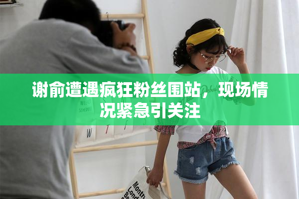 谢俞遭遇疯狂粉丝围站，现场情况紧急引关注
